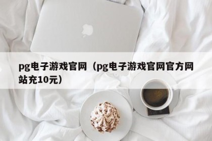 pg电子游戏官网（pg电子游戏官网官方网站充10元）