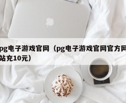 pg电子游戏官网（pg电子游戏官网官方网站充10元）